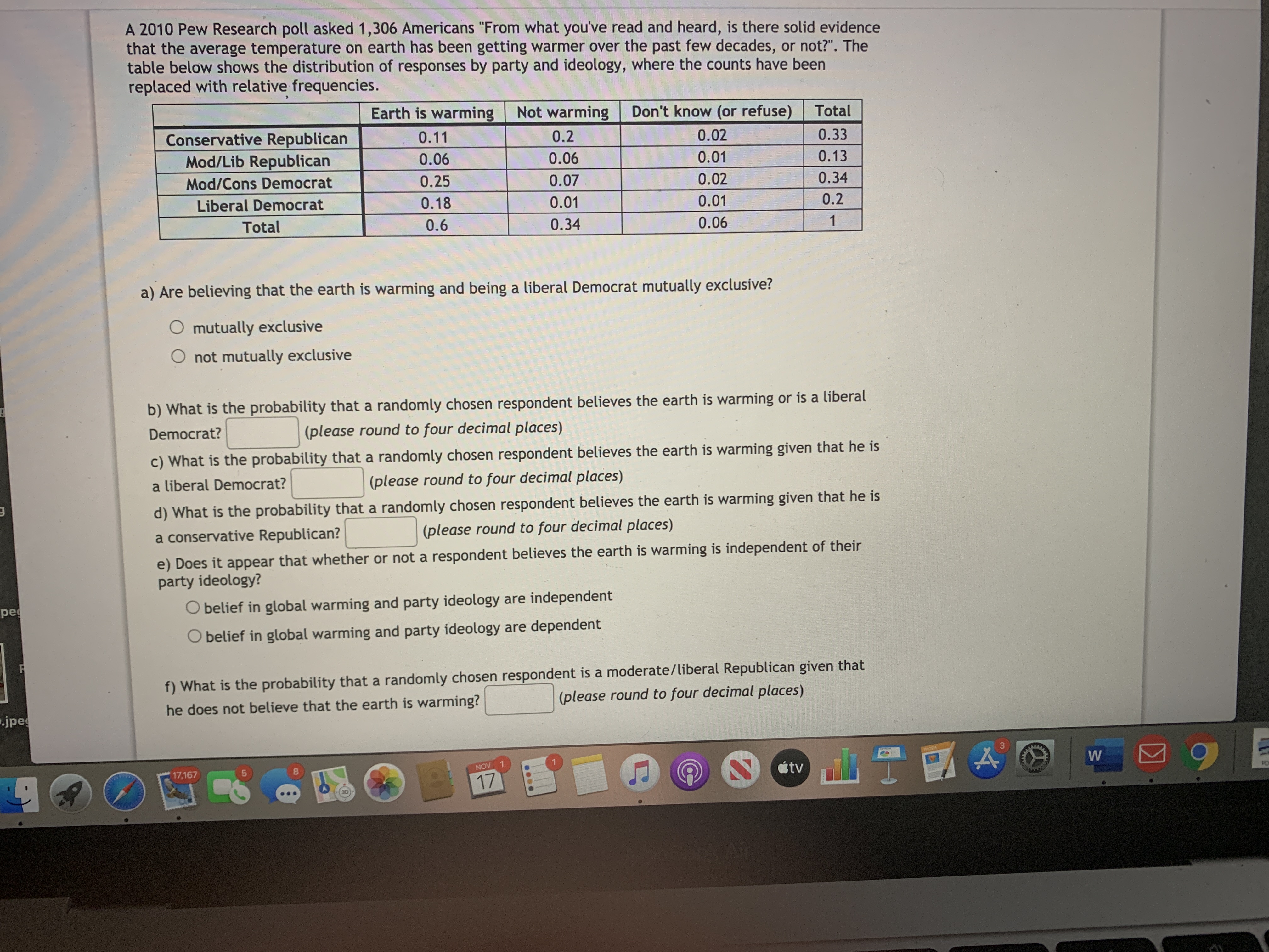 **Transcription of the Educational Content on Climate Change Beliefs and Political Ideology**

**Overview**
A 2010 Pew Research poll asked 1,306 Americans, "From what you’ve read and heard, is there solid evidence that the earth is warming?” The distribution of responses by party and ideology has been presented below. Frequency counts have been replaced with relative frequencies.

**Table: Distribution of Belief in Global Warming by Political Ideology**

|                       | Conservative Republican | Mod/Cons Democrat | Liberal Democrat | Total |
|-----------------------|-------------------------|--------------------|------------------|-------|
| **Earth is warming**  | 0.06                    | 0.18               | 0.10             | 0.34  |
| **Not warming**       | 0.10                    | 0.07               | 0.02             | 0.19  |
| **Don’t know/refuse** | 0.04                    | 0.08               | 0.02             | 0.14  |
| **Total**             | 0.20                    | 0.33               | 0.14             | 0.67  |

**Questions and Exercises**

*a) Are believing that the earth is warming and being a liberal Democrat mutually exclusive?*

- Yes
- No

*b) What is the probability that a randomly chosen respondent believes the earth’s warming?*

*Answer:* (place your calculation here)

*c) What is the probability that a randomly chosen respondent believes the earth is warming given that he is a liberal Democrat?*

*Answer:* (place your calculation here)

*d) What is the probability that a randomly chosen respondent believes the earth is warming given that he is a conservative Republican?*

*Answer:* (place your calculation here)

*e) Interpret your calculated probabilities in parts c and d. What can you conclude about the relationship between believing in the earth’s warming and party ideology? Are they independent or dependent events?*

- Belief in global warming and party ideology are dependent.
- Belief in global warming and party ideology are independent.

*f) What is the probability that a randomly chosen respondent is moderate/conservative Democrat?*

*Answer:* (place your calculation here and interpret in your own context)

This exercise aims to help understand how beliefs about global warming are distributed across different political ideologies and educate about concepts such as probability, independence, and dependence in the