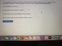 A jar contains 40 red marbles numbered 1 to 40 and 38 blue marbles numbered 1 to 38. A marble is drawn
at random from the jar. Find the probability of the given event.. Please enter reduced fractions.
(a) The marble is red. P(red)3D
(b) The marble is odd-numbered. P(odd)=
(c) The marble is red or odd-numbered. P(red or odd) =
%3D
(d) The marble is blue or even-numbered. P(blue or even)
Submit Question
17,194
6.
AON
NOV 1
tv
17
MacBook Air
II
