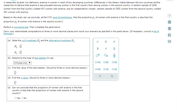 A researcher studied iron-deficiency anemia in women in each of two developing countries. Differences in the dietary habits between the two countries led the
researcher to believe that anemia is less prevalent among women in the first country than among women in the second country. A random sample of 1900
women from the first country yielded 441 women with anemia, and an independently chosen, random sample of 1800 women from the second country yielded
461 women with anemia.
Based on the study can we conclude, at the 0.01 level of significance, that the proportion p₁ of women with anemia in the first country is less than the
proportion P₂ of women with anemia in the second country?
Perform a one-tailed test. Then complete the parts below.
Carry your intermediate computations to three or more decimal places and round your answers as specified in the parts below. (If necessary, consult a list of
formulas.)
(a) State the null hypothesis H. and the alternative hypothesis H₁.
H₁ :0
H₁ :0
(b) Determine the type of test statistic to use.
(Choose one) ▼
(c) Find the value of the test statistic. (Round to three or more decimal places.)
0
(d) Find the p-value. (Round to three or more decimal places.)
0
(e) Can we conclude that the proportion of women with anemia in the first
country is less than the proportion of women with anemia in the second
country?
O Yes O No
μ
|x
5
O
S
X
00
0#0 O<O
Р
ロ=ロ OSO 020
ô
00
S
O<O
?
局
4
An