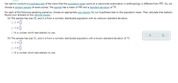 We want to conduct a hypothesis test of the claim that the population mean score on a nationwide examination in anthropology is different from 495. So, we
choose a random sample of exam scores. The sample has a mean of 484 and a standard deviation of 76.
For each of the following sampling scenarios, choose an appropriate test statistic for our hypothesis test on the population mean. Then calculate that statistic.
Round your answers to two decimal places.
(a) The sample has size 16, and it is from a normally distributed population with an unknown standard deviation.
Oz=0
O It is unclear which test statistic to use.
(b) The sample has size 11, and it is from a normally distributed population with a known standard deviation of 75.
-0
O z=
ot=
O It is unclear which test statistic to use.
X