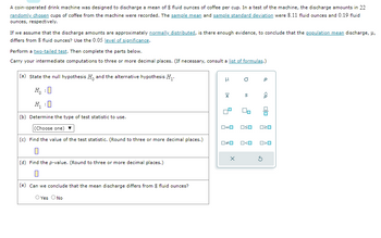 A coin-operated drink machine was designed to discharge a mean of 8 fluid ounces of coffee per cup. In a test of the machine, the discharge amounts in 22
randomly chosen cups of coffee from the machine were recorded. The sample mean and sample standard deviation were 8.11 fluid ounces and 0.19 fluid
ounces, respectively.
If we assume that the discharge amounts are approximately normally distributed, is there enough evidence, to conclude that the population mean discharge, μ,
differs from 8 fluid ounces? Use the 0.05 level of significance.
Perform a two-tailed test. Then complete the parts below.
Carry your intermediate computations to three or more decimal places. (If necessary, consult a list of formulas.)
(a) State the null hypothesis H and the alternative hypothesis H₁.
:
(b) Determine the type of test statistic to use.
(Choose one)
(c) Find the value of the test statistic. (Round to three or more decimal places.)
0
(d) Find the p-value. (Round to three or more decimal places.)
(e) Can we conclude that the mean discharge differs from 8 fluid ounces?
O Yes O No
H
X
ロ=ロ
00
X
a
00
OSO
ロ<ロ
Р
<Q
5
00
020
O>O