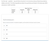 For the next question assume that consumers in an economy only purchase two products,
tablets and sushi. The following table provides the quantities purchased in the base year, 2007,
and prices in 2007 and 2018.
Base Year Price
Product
Quantity
(2007)
2018 Price
Tablets
10
25
50
Sushi
40
10
15
The CPI in the base year is
Select an answer and submit. For keyboard navigation, use the up/down arrow keys to select an answer.
a
200
b
300
C
100
d
400
