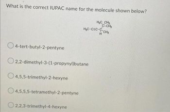 What is the correct IUPAC name for the molecule shown below?
4-tert-butyl-2-pentyne
2,2-dimethyl-3-(1-propynyl)butane
4,5,5-trimethyl-2-hexyne
4,5,5,5-tetramethyl-2-pentyne
H₂ CH₂
C-CH₂
H₂C-CEC-C-CH3
O2,2,3-trimethyl-4-hexyne