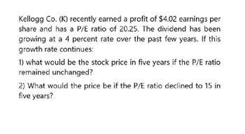 Kellogg Co. (K) recently earned a profit of $4.02 earnings per
share and has a P/E ratio of 20.25. The dividend has been
growing at a 4 percent rate over the past few years. If this
growth rate continues:
1) what would be the stock price in five years if the P/E ratio
remained unchanged?
2) What would the price be if the P/E ratio declined to 15 in
five years?