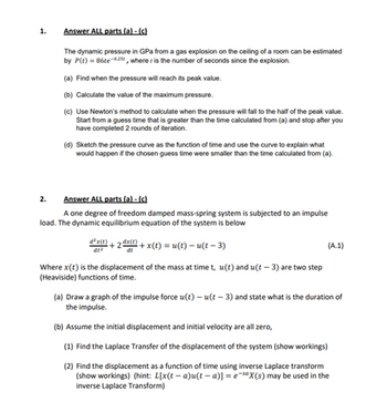 1.
Answer ALL parts (a) - (c)
The dynamic pressure in GPa from a gas explosion on the ceiling of a room can be estimated
by P(t) = 86te-025, where is the number of seconds since the explosion.
(a) Find when the pressure will reach its peak value.
(b) Calculate the value of the maximum pressure.
(c) Use Newton's method to calculate when the pressure will fall to the half of the peak value.
Start from a guess time that is greater than the time calculated from (a) and stop after you
have completed 2 rounds of iteration.
2.
(d) Sketch the pressure curve as the function of time and use the curve to explain what
would happen if the chosen guess time were smaller than the time calculated from (a).
Answer ALL parts (a) - (c)
A one degree of freedom damped mass-spring system is subjected to an impulse
load. The dynamic equilibrium equation of the system is below
dªx(1)
dt²
+2dx(t)
dt
²+x(t) = u(t)- u(t− 3)
Where x(t) is the displacement of the mass at time t, u(t) and u(t-3) are two step
(Heaviside) functions of time.
(A.1)
(a) Draw a graph of the impulse force u(t)-u(t-3) and state what is the duration of
the impulse.
(b) Assume the initial displacement and initial velocity are all zero,
(1) Find the Laplace Transfer of the displacement of the system (show workings)
(2) Find the displacement as a function of time using inverse Laplace transform
(show workings) (hint: L[x(t− a)u(t− a)] = e-sax(s) may be used in the
inverse Laplace Transform)