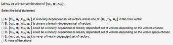 Let u be a linear combination of {1₁, 1₂, 13).
Select the best statement.
OA. {U₁, U₂, U3, U4} is a linearly dependent set of vectors unless one of {1₁, 12, 13} is the zero vector.
OB. (U₁, U₂, U3, U4} is always a linearly dependent set of vectors.
OC. {U₁, U₂, U3, U4} could be a linearly dependent or linearly dependent set of vectors depending on the vectors chosen.
OD. {U₁, U₂, U3, U4} could be a linearly dependent or linearly dependent set of vectors depending on the vector space chosen.
OE. {U₁, U₂, U3, U4} is never a linearly dependent set of vectors.
OF. none of the above