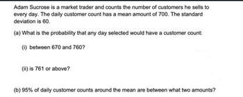 Adam Sucrose is a market trader and counts the number of customers he sells to
every day. The daily customer count has a mean amount of 700. The standard
deviation is 60.
(a) What is the probability that any day selected would have a customer count:
(i) between 670 and 760?
(ii) is 761 or above?
(b) 95% of daily customer counts around the mean are between what two amounts?