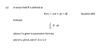 (c)
A vector field F is defined as
Evaluate
F(r) = xyi+zj+xk
Jo
F.dr
where C is given in parametric form by:
x(t)=2+t, y(t)=0, z(t)=t³, 0sts2
Equation (85)