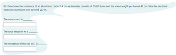 B2. Determine the resistance of an aluminium coil of 1.4 cm as diameter consists of 15600 turns and the mean length per turn is 43 cm. Take the electrical
resistivity aluminium coil as 0.018 μ0-m.
The area in cm² is
The total length in m is
The resistance of the coil in 2 is