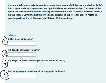 A simple U tube manometer is used to measure the pressure of oil flowing in a pipeline. Its left
limb is open to the atmosphere and the right limb is connected to the pipe. The center of the
pipe is 166 mm below the level of mercury in the left limb. If the difference of mercury level in
the two limbs is 259 mm, determine the gauge pressure of the oil in the pipe in Pascal. The
specific gravity of the oil & mercury is 1.86 and 13.6 respectively.
Solution:
(i) Density of oil in kg/m³
(ii) Density of mercury in kg/m³
(iii) Height of the Oil in the right limb (in meters of oil) h₁
(iv) The gauge pressure of the oil in the pipe in (in Pascal)