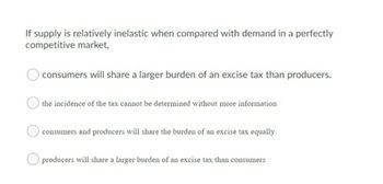 If supply is relatively inelastic when compared with demand in a perfectly
competitive market,
consumers will share a larger burden of an excise tax than producers.
the incidence of the tax cannot be determined without more information
consumers and producers will share the burden of an excise tax equally
producers will share a larger burden of an excise tax than consumers