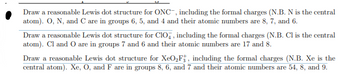 Draw a reasonable Lewis dot structure for ONC, including the formal charges (N.B. N is the central
atom). O, N, and C are in groups 6, 5, and 4 and their atomic numbers are 8, 7, and 6.
Draw a reasonable Lewis dot structure for CIO, including the formal charges (N.B. Cl is the central
atom). Cl and O are in groups 7 and 6 and their atomic numbers are 17 and 8.
Draw a reasonable Lewis dot structure for XeO₂F, including the formal charges (N.B. Xe is the
central atom). Xe, O, and F are in groups 8, 6, and 7 and their atomic numbers are 54, 8, and 9.