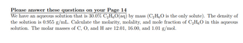 Please answer these questions on your Page 14
We have an aqueous solution that is 30.0% C₂H₁O(aq) by mass (C₂H5O is the only solute). The density of
the solution is 0.955 g/mL. Calculate the molarity, molality, and mole fraction of C₂H5O in this aqueous
solution. The molar masses of C, O, and H are 12.01, 16.00, and 1.01 g/mol.