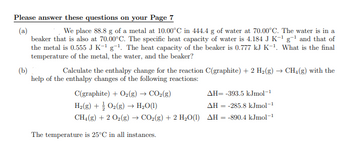 Please answer these questions on your Page 7
(a)
We place 88.8 g of a metal at 10.00°C in 444.4 g of water at 70.00°C. The water is in a
beaker that is also at 70.00°C. The specific heat capacity of water is 4.184 J K-¹ g-¹ and that of
the metal is 0.555 J K-¹g-¹. The heat capacity of the beaker is 0.777 kJ K-¹. What is the final
temperature of the metal, the water, and the beaker?
(b)
Calculate the enthalpy change for the reaction C(graphite) + 2 H₂(g) → CH₂(g) with the
help of the enthalpy changes of the following reactions:
C(graphite) + O₂(g) → CO2(g)
AH= -393.5 kJmol-¹
H₂(g) + O₂(g) → H₂O(1)
AH-285.8 kJmol-1
CH4(g) + 2 O₂(g) → CO2(g) + 2 H₂O(1) AH = -890.4 kJmol-¹
The temperature is 25°C in all instances.