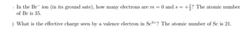 In the Brion (in its ground sate), how many electrons are m = 0 and s =
of Br is 35.
) What is the effective charge seen by a valence electron in Sc³+? The atomic number of Sc is 21.
+? The atomic number