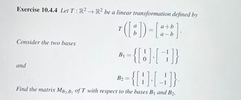 **Exercise 10.4.4**

Let \( T : \mathbb{R}^2 \to \mathbb{R}^2 \) be a linear transformation defined by

\[
T \left( \begin{bmatrix} a \\ b \end{bmatrix} \right) = \begin{bmatrix} a+b \\ a-b \end{bmatrix}.
\]

Consider the two bases

\[
B_1 = \left\{ \begin{bmatrix} 1 \\ 0 \end{bmatrix}, \begin{bmatrix} -1 \\ 1 \end{bmatrix} \right\}
\]

and

\[
B_2 = \left\{ \begin{bmatrix} 1 \\ 1 \end{bmatrix}, \begin{bmatrix} 1 \\ -1 \end{bmatrix} \right\}.
\]

Find the matrix \( M_{B_2, B_1} \) of \( T \) with respect to the bases \( B_1 \) and \( B_2 \).