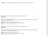 Problem 7: A TV works properly under the voltage of AV = 210 V with power P = 1500 W.
Part (a) Express the current I through the power P and the voltage AV.
Expression :
I=
Select from the variables below to write your expression. Note that all variables may not be required.
a, B, AV, n, 0, a, d, g, h, I, j, k, m, P, t
Part (b) Calculate the working current of the TV in A.
Numeric : A numeric value is expected and not an expression.
I =
Part (c) Express the resistance R through the voltage AV and the current I.
Expression :
R =
Select from the variables below to write your expression. Note that all variables may not be required.
a, B, A, AV, n, 0, a, b, c, d, g, h, I, j, k, m, P, S, t, V
Part (d) Calculate the numerical value of R in Q.
Numeric : A numeric value is expected and not an expression.
R =
