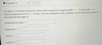 Question 2
く
>
An object is in simple harmonic motion with frequency 9. Suppose y(0) = – 1 and y' (0)
Find its displacement for t > 0. Also, find the amplitude of the oscillation and the sine and cosine of
the initial phase angle o.
-
Displacement: y(t)
Amplitude
%3D
sin(ø) =
cos()
COS
