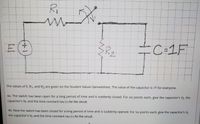 Ri
=C=1F
2.
The values of E, R1, and R2 are given on the Student alues Spreadsheet. The value of the capacitor is 1F for everyone.
4a. The switch has been open for a long period of time and is suddenly closed. For six points each, give the capacitor's Vj, the
capacitor's Vf, and the time constant tau (t) for the circuit.
4b. Now the switch has been closed for a long period of time and is suddenly opened. For six points each, give the capacitor's Vi,
the capacitor's Vf, and the time constant tau (t) for the circuit.
