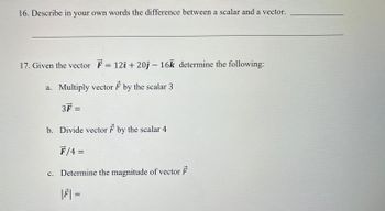 16. Describe in your own words the difference between a scalar and a vector.
17. Given the vector F = 12î + 20ĵ- 16k determine the following:
a. Multiply vector F by the scalar 3
3F =
b. Divide vector F by the scalar 4
F/4 =
c. Determine the magnitude of vector F
|F| =