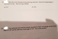 2.
each atom if it has. Show all steps (NHSB).
Draw the Lewis structures for the following molecules. Indicate the formal charge on
(a) N,²-
(b) SO3
olda ad ni d
Two molecules may both be correctly described as "bent" even though one has a bond
angle of 118° and the other has a bond angle of 105°. How is this possible?
