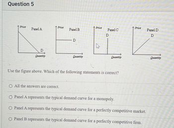 Question 5
Price
Price
Price
Panel A
Panel B.
Panel C
D
D
Price
Panel D
D
ΔΕΕΣ
D
Quantity
Quantity
Quantity
Quantity
Use the figure above. Which of the following statements is correct?
O All the answers are correct.
O Panel A represents the typical demand curve for a monopoly.
O Panel A represents the typical demand curve for a perfectly competitive market.
○ Panel B represents the typical demand curve for a perfectly competitive firm.