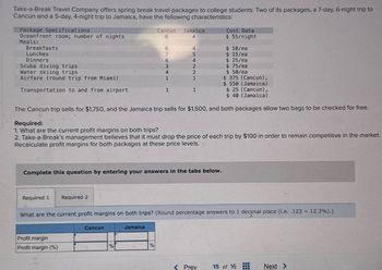 Take-a-Break Travel Company offers spring break travel packages to college students. Two of its packages, a 7-day, 6-night trip to
Cancun and a 5-day, 4-night trip to Jamaica, have the following characteristics:
Package Specifications
Oceanfront room; number of nights
Cost Data
Meals:
Breakfasts
Lunches
Dinners
Scuba diving trips
Water skiing trips
Airfare (round trip from Miami)
Transportation to and from airport.
Cancun
Jamaica
6
4
$ 55/night
6
4
$ 10/ea
7
5
$ 15/ea
6
4
$ 25/ea
3
2
$ 75/ea
4
2
$ 50/ea
1
1
$ 375 (Cancun),
$ 550 (Jamaica)
1
1
$ 25 (Cancun),
$ 40 (Jamaica)
The Cancun trip sells for $1,750, and the Jamaica trip sells for $1,500, and both packages allow two bags to be checked for free.
Required:
1. What are the current profit margins on both trips?
2. Take-a-Break's management believes that it must drop the price of each trip by $100 in order to remain competitive in the market.
Recalculate profit margins for both packages at these price levels.
Complete this question by entering your answers in the tabs below.
Required 1 Required 2
What are the current profit margins on both trips? (Round percentage answers to 1 decimal place (i.e. .123 = 12.3%).)
Cancun
Jamaica
Profit margin
Profit margin (%)
%
%
<Prev
15 of 16
#
Next >