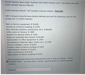 10,000 helmets were made. Subtract the 8,000 helmets sold. That leaves you with
2,000 helmets that are UNsold.
2,000 helmets UNsold $17 product cost per helmet = $34,000
ABC Company manufactures bicycle helmets and has the following costs for the
production of 10,000 helmets:
Rent on factory equipment: $ 15,000
Insurance on factory building: $2,000
Raw materials (plastics, polystyrene, etc.): $ 80,000
Utility costs for factory: $ 1,000
Supplies for general office: $ 1,000
Wages for assembly line workers: $ 60,000
Depreciation on office equipment: $ 1,000
Miscellaneous materials (glue, thread, etc.): $ 1,000
Factory manager's salary: $ 6,000
Property taxes on factory building: $ 1,000
Advertising for helmets: $ 15,000
Sales commissions: $ 20,000
Depreciation on factory building: $ 4,000
Now calculate gross profit (assuming helmets sold for $25 per helmet). ENTER
NUMBERS ONLY - no dollar signs, commas, decimal places or anything besides
numbers.
Answer: