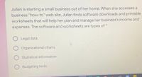 Jullan is starting a small business out of her home. When she accesses a
business "how-to" web site, Jullan finds software downloads and printable
worksheets that will help her plan and manage her business's income and
expenses. The software and worksheets are types of *
Legal data.
Organizational charts.
Statistical information.
O Budgeting tools.
