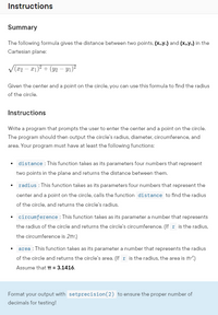 **Instructions**

**Summary**

The following formula gives the distance between two points, \((x_1,y_1)\) and \((x_2,y_2)\) in the Cartesian plane:

\[
\sqrt{(x_2 - x_1)^2 + (y_2 - y_1)^2}
\]

Given the center and a point on the circle, you can use this formula to find the radius of the circle.

**Instructions**

Write a program that prompts the user to enter the center and a point on the circle. The program should then output the circle’s radius, diameter, circumference, and area. Your program must have at least the following functions:

- **distance**: This function takes as its parameters four numbers that represent two points in the plane and returns the distance between them.

- **radius**: This function takes as its parameters four numbers that represent the center and a point on the circle, calls the function `distance` to find the radius of the circle, and returns the circle’s radius.

- **circumference**: This function takes as its parameter a number that represents the radius of the circle and returns the circle’s circumference. (If \( r \) is the radius, the circumference is \( 2\pi r \).)

- **area**: This function takes as its parameter a number that represents the radius of the circle and returns the circle’s area. (If \( r \) is the radius, the area is \(\pi r^2\).) Assume that \(\pi = 3.1416\).

Format your output with `setprecision(2)` to ensure the proper number of decimals for testing!