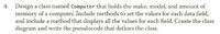4. Design a class named Computer that holds the make, model, and amount of
memory of a computer. Include methods to set the values for each data field,
and include a method that displays all the values for each field. Create the class
diagram and write the pseudocode that defines the class.
