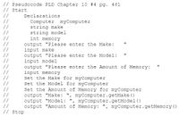 // Pseudocode PLD Chapter 10 #4 pg. 461
// Start
//
//
//
//
Declarations
Computer myComputer
string make
string model
//
//
//
//
//
//
//
//
//
int memory
output "Please enter the Make:
input make
output "Please enter the Model:
input model
output "Please enter the Amount of Memory:
input memory
Set the Make for myComputer
Set the Model for myComputer
Set the Amount of Memory for myComputer
//
//
//
//
// stop
output "Make: ", myComputer.getMake ()
output "Model: ", mycomputer.getModel ()
output "Amount of Memory: ", myComputer.getMemory ()
