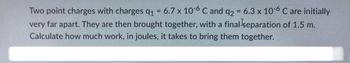 Two point charges with charges q₁ = 6.7 x 10-6 C and q2 = 6.3 x 10-6 C are initially
very far apart. They are then brought together, with a final separation of 1.5 m.
Calculate how much work, in joules, it takes to bring them together.