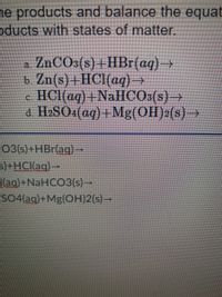 he products and balance the equat
oducts with states of matter.
- ZnCOs(s) +HBr(aq)→
b. Zn(s)+HC1(aq)→
HCI(aq) +NaHCOs(s)→
a H2SO (aq)+Mg(OH)2(s)→
a.
CO3(s) +HBr(ag)-
S)+HCI(aq)→
[(ag)+NaHCO3(s)→
SO4(ag)+Mg(OH)2(s)→
