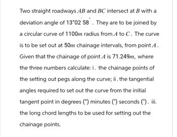 Two straight roadways AB and BC intersect at B with a
deviation angle of 13°02 58 . They are to be joined by
a circular curve of 1100m radius from A to C. The curve
is to be set out at 50m chainage intervals, from point A.
Given that the chainage of point A is 71.249m, where
the three numbers calculate: i. the chainage points of
the setting out pegs along the curve; ii. the tangential
angles required to set out the curve from the initial
tangent point in degrees (°) minutes (") seconds ("). iii.
the long chord lengths to be used for setting out the
chainage points.
"1