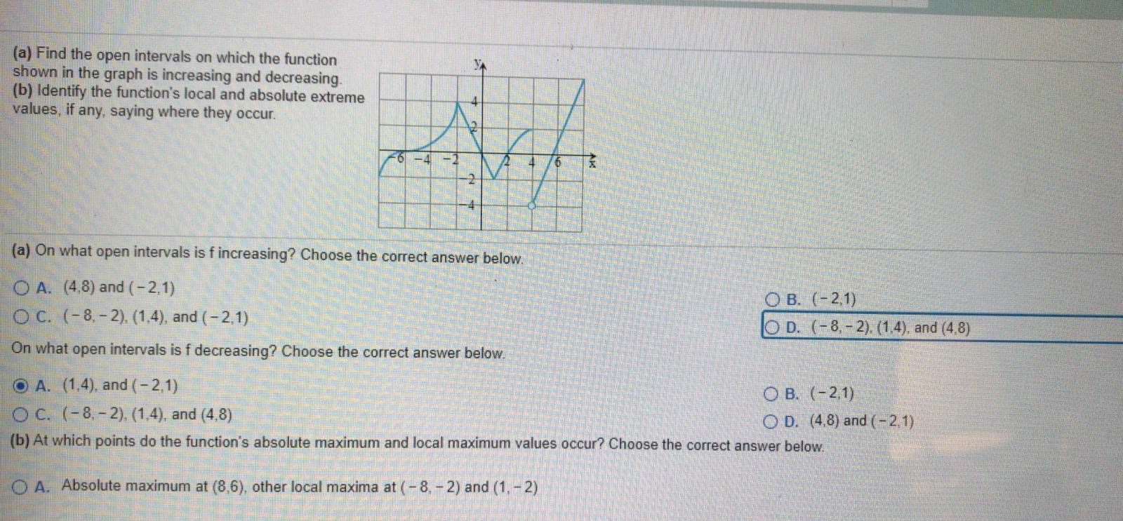 (a) Find the open intervals on which the function
shown in the graph is increasing and decreasing.
(b) Identify the function's local and absolute extreme
values, if any, saying where they occur.
-4
-2
-2.
(a) On what open intervals is f increasing? Choose the correct answer below.
O A. (4,8) and (-2,1)
O C. (-8,-2). (1,4), and (-2,1)
О в. (-2,1)
O D. (-8.-2). (1,4), and (4,8)
On what open intervals is f decreasing? Choose the correct answer below.
O A. (1,4), and (-2,1)
O C. (-8.-2). (1,4), and (4,8)
О в. (-21)
O D. (4.8) and (-2.1)
(b) At which points do the function's absolute maximum and local maximum values occur? Choose the correct answer below.
O A. Absolute maximum at (8,6), other local maxima at (-8,-2) and (1,-2)
