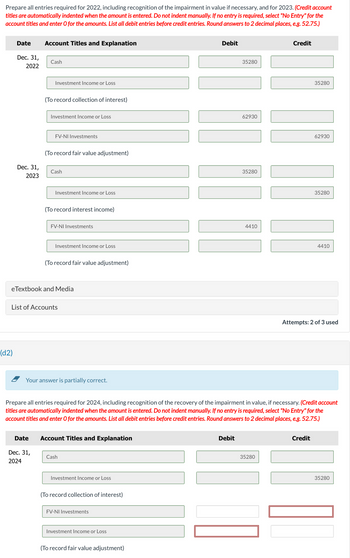 Prepare all entries required for 2022, including recognition of the impairment in value if necessary, and for 2023. (Credit account
titles are automatically indented when the amount is entered. Do not indent manually. If no entry is required, select "No Entry" for the
account titles and enter O for the amounts. List all debit entries before credit entries. Round answers to 2 decimal places, e.g. 52.75.)
Date
Dec. 31,
2022
(d2)
Dec. 31,
2023
Account Titles and Explanation
Cash
Investment Income or Loss
Date
(To record collection of interest)
Dec. 31,
2024
Investment Income or Loss
FV-NI Investments
(To record fair value adjustment)
Cash
Investment Income or Loss
(To record interest income)
FV-NI Investments
eTextbook and Media
Investment Income or Loss
List of Accounts
(To record fair value adjustment)
Your answer is partially correct.
Account Titles and Explanation
Cash
Investment Income or Loss
(To record collection of interest)
FV-NI Investments
Investment Income or Loss
Debit
(To record fair value adjustment)
35280
Debit
62930
Prepare all entries required for 2024, including recognition of the recovery of the impairment in value, if necessary. (Credit account
titles are automatically indented when the amount is entered. Do not indent manually. If no entry is required, select "No Entry" for the
account titles and enter O for the amounts. List all debit entries before credit entries. Round answers to 2 decimal places, e.g. 52.75.)
35280
4410
Credit
35280
35280
|||||
62930
Credit
35280
4410
Attempts: 2 of 3 used
35280