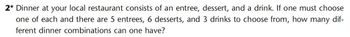 2* Dinner at your local restaurant consists of an entree, dessert, and a drink. If one must choose
one of each and there are 5 entrees, 6 desserts, and 3 drinks to choose from, how many dif-
ferent dinner combinations can one have?