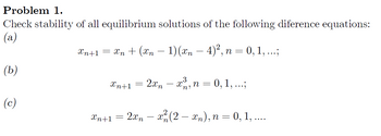 Problem 1.
Check stability of all equilibrium solutions of the following diference equations:
(a)
Xn+1 = Xn + (Xn − 1) (xn — 4)², n = 0, 1, ...;
(b)
(c)
Xn+1 2xn x³, n = 0, 1, ...;
3
=
Xn+1 = 2xn− x²(2 — xn), n = 0, 1, ....