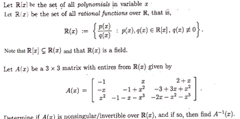 Let Rr be the set of all polynomials in variable x
Let R(x) be the set of all rational functions over R, that is,
R(x)
p(x)
q(x)
Note that R[x] R(x) and that R(x) is a field.
A(x)
:
=
Let A(r) be a 3 x 3 matrix with entires from R(x) given by
-1
G
-X
Determine if A(z) is nonsingular/invertible over R(x), and if so, then find A-¹(x).
p(x), q(x) = R[x], q(x) ‡
2(z) #0}.
X
2+x
−1+x²
−3+3x+x²
x² -1-x-x³ -2x - x² - ³