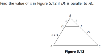 The problem is to find the value of \( x \) in Figure 5.12, given that \( DE \) is parallel to \( AC \).

**Description of Figure 5.12:**
- The figure shows a triangle \( \triangle ABC \) with a line \( DE \) inside it, parallel to side \( AC \).
- Points \( D \) and \( E \) are on sides \( AB \) and \( BC \), respectively.
- Segment \( AB \) is divided into \( AD = x \) and \( DB = x + 3 \).
- Segment \( BE = 8 \).
- Segment \( EC = 2x \).

**Explanation:**
Since \( DE \) is parallel to \( AC \), by the basic proportionality theorem (or Thales's theorem), the ratios of the segments are equal:

\[
\frac{AD}{DB} = \frac{BE}{EC}
\]

Substitute the given segment lengths:

\[
\frac{x}{x+3} = \frac{8}{2x}
\]

Cross-multiply to solve for \( x \):

\[
x \cdot 2x = 8(x + 3)
\]

\[
2x^2 = 8x + 24
\]

Simplify the equation:

\[
2x^2 - 8x - 24 = 0
\]

Divide the whole equation by 2:

\[
x^2 - 4x - 12 = 0
\]

Solve this quadratic equation using the quadratic formula:

\[
x = \frac{-b \pm \sqrt{b^2 - 4ac}}{2a}
\]

where \( a = 1 \), \( b = -4 \), and \( c = -12 \).

\[
x = \frac{-(-4) \pm \sqrt{(-4)^2 - 4 \cdot 1 \cdot (-12)}}{2 \cdot 1}
\]

\[
x = \frac{4 \pm \sqrt{16 + 48}}{2}
\]

\[
x = \frac{4 \pm \sqrt{64}}{2}
\]

\[
x = \frac{4 \pm 8}{2}
\]

The possible solutions are:

\[
x = \frac{12}{2} \quad \