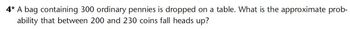 4* A bag containing 300 ordinary pennies is dropped on a table. What is the approximate prob-
ability that between 200 and 230 coins fall heads up?