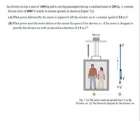 An elevator car has a mass of 1600 kg and is carrying passengers having a combined mass of 200 kg. A constant
friction force of 4000 N retards its motion upward, as shown in Figure 7(a).
(A) What power delivered by the motor is required to lift the elevator car at a constant speed of 3.0 m/s?
(B) What power must the motor deliver at the instant the speed of the elevator is v if the motor is designed to
provide the elevator car with an upward acceleration of 1.0 m/s?
Motor
Mg
Fig. 7: (a) The motor exerts an upward force T on the
Elevator car. (b) The free-body diagram for the elevator car.
