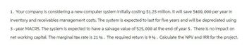 1. Your company is considering a new computer system initially costing $1.25 million. It will save $400,000 per year in
inventory and receivables management costs. The system is expected to last for five years and will be depreciated using
3-year MACRS. The system is expected to have a salvage value of $25,000 at the end of year 5. There is no impact on
net working capital. The marginal tax rate is 21 %. The required return is 9%. Calculate the NPV and IRR for the project.