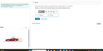 The drag coefficient for the car is Cp = 0.28, and the projected area
into the 20°C airstream is 2.5 m². At this temperature
Pa = 1.202 kg/m³. (Figure 1)
Figure
35°F
1 of 1
Part A
Determine the power the engine must supply to maintain a constant speed of V = 160 km/h .
Express your answer to three significant figures and include the appropriate units.
P =
Submit
0
Search
Provide Feedback
μÅ
Value
Request Answer
Units
13
Next >
10:18 PM
2