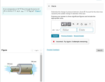 **Problem Statement:**

Air at a temperature of 40°C flows through the duct at point \( A \) with a velocity of 1.9 m/s. The density of air (\( \rho_{\text{air}} \)) is given as 1.127 kg/m³. 

**Part A:**

Determine the change in pressure between points \( A \) and \( B \). Account for the minor loss caused by the sudden change in diameter of the duct.

Express your answer to three significant figures and include the appropriate units.

\[ p_B - p_A = \_\_\_\_ \]

Please write your value and units in the provided space. If needed, use the unit conversion buttons for assistance.

**Figure Description:**

The figure illustrates a duct with a sudden change in diameter. The duct narrows from a diameter of 300 mm at section \( B \) to 200 mm at section \( A \). Air flows from left to right through the duct, entering at section \( A \) (200 mm diameter) and exiting at section \( B \) (300 mm diameter).

**Instructions:**

- Use the principles of fluid dynamics to calculate the pressure difference.
- Consider the effects of the sudden expansion.
- Submit your answer for assessment.

If your initial answer is incorrect, you have a total of 5 attempts to input the correct value. Click "Submit" to check your answer.