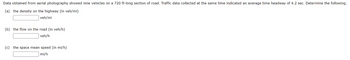 Data obtained from aerial photography showed nine vehicles on a 720 ft-long section of road. Traffic data collected at the same time indicated an average time headway of 4.2 sec. Determine the following.
(a) the density on the highway (in veh/mi)
veh/mi
(b) the flow on the road (in veh/h)
veh/h
(c) the space mean speed (in mi/h)
mi/h