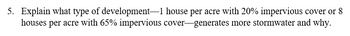 5. Explain what type of development 1 house per acre with 20% impervious cover or 8
houses per acre with 65% impervious cover-generates more stormwater and why.