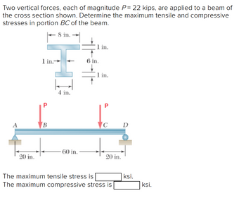 Two vertical forces, each of magnitude P= 22 kips, are applied to a beam of
the cross section shown. Determine the maximum tensile and compressive
stresses in portion BC of the beam.
8 in.
in.
1 in.-
6 in.
1 in.
4 in.
C
D
60 in.
20 in.
20 in.
The maximum tensile stress is
The maximum compressive stress is
ksi.
ksi.