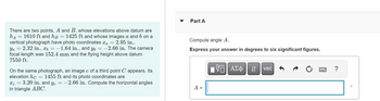 There are two points, A and B, whose elevations above datum are
hд = 1610 ft and hß = 1425 ft and whose images a and b on a
vertical photograph have photo coordinates x₁ = 2.95 in.,
Ya 2.32 in., x = -1.64 in., and y
xb -1.64 in., and yɩ = −2.66 in. The camera
focal length was 152.4 mm and the flying height above datum
7550 ft.
On the same photograph, an image c of a third point C appears. Its
elevation hc = 1455 ft and its photo coordinates are
x=3.20 in. and y = -2.66 in. Compute the horizontal angles
in triangle ABC.
་་
Part A
Compute angle A.
Express your answer in degrees to six significant figures.
A =
ΜΕ ΑΣΦ. Η
vec
0
?